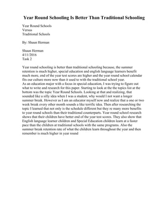 Year Round Schooling Is Better Than Traditional Schooling
Year Round Schools
Versus
Traditional Schools
By: Shaun Herman
Shaun Herman
4/11/2016
Task 2
Year round schooling is better than traditional schooling because, the summer
retention is much higher, special education and english language learners benefit
much more, end of the year test scores are higher and the year round school calendar
fits our culture more now than it used to with the traditional school year.
As an education major with a focus in special education, I was trying to figure out
what to write and research for this paper. Starting to look at the the topics list at the
bottom was the topic Year Round Schools. Looking at that and realizing, that
sounded like a silly idea when I was a student, why would I not want a longer
summer break. However as I am an educator myself now and realize that a one or two
week break every other month sounds a like terrific idea. Then after researching the
topic I learned that not only is the schedule different but they re many more benefits
to year round schools than their traditional counterparts. Year round school research
shows that their children have better end of the year test scores. They also show that
English language learner children and Special Education children learn at a faster
pace than the children at traditional schools with the same programs. Also the
summer break retention rate of what the children learn throughout the year and then
remember is much higher in year round
 