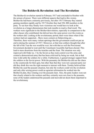 The Bolshevik Revolution And The Revolution
The Bolshevik revolution started in February 1917 and concluded in October with
the seizure of power. There were different aspects that lead to this victory.
Bolsheviks had been a minority previously, but after 1917 February they started
gaining members rapidly and by 1917 October they had 350, 000 members in the
party. To see how they finally were victorious one would have to look at the
revolution as a longer phenomenon that took months to reach a final result. The
workers were significant to the Bolshevikrevolution, especially in comparison to the
other classes who contributed, but did not have the same power over the events as
the workers did. Looking at the revolutionary period, there were times when if the
workers had not supported... Show more content on Helpwriting.net ...
Therefore, there were many violent uprisings that the government could not put an
end to during the summer of 1917. Moreover, at that time soldiers thought that after
the fall of the Tsar the war would be over, but with that as well the Provisional
Government decided to wait until the Constituent Assembly had been elected. This
lead to mass desertions from the trenches and the front. The situation was only
improved with Order no. 1 by the Soviet as they took control over the army and
created a democratized army that has been criticized by being too weak, but at that
time it did settle the soldiers for a while. Furthermore, it gained stronger support from
the soldiers to the Soviet power. With the peasantry the Bolsheviks did use the chaos
in the countryside for their gain, but other than that they were not a peasant party nor
did they think this was the right moment to interact with them. Trotsky believed that
Bolsheviks used the peasant situation, but only the workers could win the revolution
and only after seizing power could an agrarian reformation be worked into the
Bolshevik plan, thus winning over the peasants later. Also, the party leaders were not
that closely related to the workers and they certainly were not close to the peasants,
none of the leaders understood the peasants and most did not deem them important to
the revolutionary
 