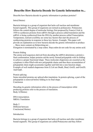 Describe How Bacteria Decode Its Genetic Information to...
Describe how Bacteria decode its genetic information to produce proteins?
Intro(10mins)
Bacteria belongs to a group of organism that lacks cell nucleus and membrane
bound organells. This group of organisms are termed as prokaryotes. Prokaryotes
follows the central dogma of molecular biology first proposed by Francis Crick in
1958 to synthesize proteins from mRNA through a process called translation and the
mRNA is being synthesized from the DNA by another process called Transcription.
Temperature, nutrient availibity are some key factors that start the process of
synthesizing proteins in response to these key factors. Example. This paper will
provide an explanation as to how bacteria decode the genetic information to produce
... Show more content on Helpwriting.net ...
Elongation is terminated by a stop codon. Stop codon do not code for any amino acid.
Protein folding
The amino acid sequences derived from decoding the mRNA determines a protein s
final conformation, helper proteins aid the newly formed polypeptide with its folding
to achieve a proper functional shape. These molecular chaperones are essential as the
cytoplasm is often filled with new polypeptide chains and thus these accumulation of
polypeptide chain might accumulate together and fold into a non function shape.
Example of well studied chaperones from E.Coli are DnaK, DnaJ, GroEL and GroES.
And GrpE.
Protein splicing
Some microbial proteins are spliced after translation. In protein splicing, a part of the
polypeptide is removed before folding to its final shape.
Conclusion
Decoding its genetic information refers to the process of transcription while
producing proteins refer to the process of translation.
Body 1(30mins)
DNA transcription.
MRNA Translation
Body 2
Different between
Conclusion(10mins)
Introduction.
Bacteria belongs to a group of organism that lacks cell nucleus and other membrane
bound organells. This group of organisms are called Prokaryotes and they follow
 