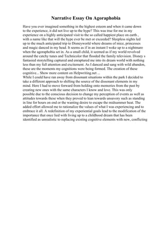 Narrative Essay On Agoraphobia
Have you ever imagined something in the highest esteem and when it came down
to the experience, it did not live up to the hype? This was true for me in my
experience on a highly anticipated visit to the so called happiest place on earth ,
with a name like that will the hype ever be met or exceeded? Sleepless nights led
up to the much anticipated trip to Disneyworld where dreams of mice, princesses
and magic danced in my head. It seems as if in an instant I woke up to a nightmare
when the agoraphobia set in. As a small child, it seemed as if my world revolved
around the catchy tunes and Technicolor that flooded the family television. Disney s
fantasied storytelling captured and enraptured me into its dream world with nothing
less than my full attention and excitement. As I danced and sang with wild abandon,
these are the moments my cognitions were being formed. The creation of these
cognitive... Show more content on Helpwriting.net ...
While I could have ran away from dissonant situations within the park I decided to
take a different approach to shifting the source of the dissonant elements in my
mind. Here I had to move forward from holding onto memories from the past by
creating new ones with the same characters I know and love. This was only
possible due to the conscious decision to change my perception of events as well as
attitudes towards these when they proved to lean towards unsavory such as standing
in line for hours on end or the wanting desire to escape the midsummer heat. The
added effort allowed me to rationalize the values of what I was experiencing and to
embrace it all. A redefinition of my experiential goals lead to the modification of the
importance that once lied with living up to a childhood dream that has been
identified as unrealistic to replacing existing cognitive elements with new, conflicting
 