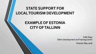 STATE SUPPORT FOR
LOCALTOURISM DEVELOPMENT
EXAMPLE OF ESTONIA
CITY OFTALLINN
Kalle Sepp
Tallinn Development andTraining Centre
Kherson May 2018
 