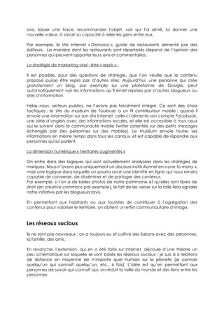 avis, laisser une trace, recommander l’objet, voir qui l’a aimé, lui donner une
nouvelle valeur, à savoir sa capacité à relier les gens entre eux.

Par exemple, le site Internet « Dismoioù », guide de restaurants alimenté par des
éditeurs. La manière dont les restaurants sont répertoriés dépend de l’opinion des
personnes qui peuvent apporter leurs avis et commentaires.

La stratégie de marketing viral : être « repris » :

Il est possible, pour des questions de stratégie, que l’on veuille que le contenu
proposé puisse être repris par d’autres sites. Aujourd’hui, une personne qui crée
gratuitement un blog, par exemple sur une plateforme de Google, peut
automatiquement voir les informations qu’il émet reprises par d’autres blogueurs ou
sites d’information.

Hélas nous, acteurs publics, ne l’avons pas forcément intégré. Ce sont des choix
tactiques : le site du muséum de Toulouse a un fil contributeur mobile : quand il
envoie une information sur son site Internet, celle-ci alimente son compte Facebook,
une série d’onglets avec des informations locales, et elle est accessible à tous ceux
qui le suivent dans la communauté mobile Twitter (orientée sur des petits messages
échangés par des personnes sur des mobiles). Le muséum envoie toutes ses
informations en même temps dans tous ses canaux, et est capable de répondre aux
personnes qui lui parlent.

La dimension numérique « Territoires augmentés »

On entre dans des logiques qui sont actuellement analysées dans les stratégies de
marques. Nous n’avons plus uniquement un discours institutionnel en « one to many »,
mais une logique dans laquelle on pourra avoir une identité en ligne qui nous rendra
capable de converser, de disséminer et de partager des contenus.
Par exemple, si l’on a de belles photos de notre patrimoine et qu'elles sont libres de
droit (en creative commons par exemple), le fait de les verser sur la toile fera signaler
notre initiative par les blogueurs ravis.

En permettant aux habitants ou aux touristes de contribuer à l’agrégation des
contenus pour valoriser le territoire, on obtient un effet communautaire d’image.


Les réseaux sociaux
Ils ne sont pas nouveaux : on a toujours eu et cultivé des liaisons avec des personnes,
la famille, des amis.

En revanche, l’extension, qui en a été faite sur Internet, découle d’une théorie un
peu schématique sur laquelle se sont basés les réseaux sociaux : je suis à 6 relations
de distance en moyenne de n’importe quel humain sur la planète (je connais
quelqu’un qui connaît quelqu’un, etc., 6 fois). L’idée est qu’en permettant aux
personnes de savoir qui connaît qui, on réduit la taille du monde et des liens entre les
personnes.
 