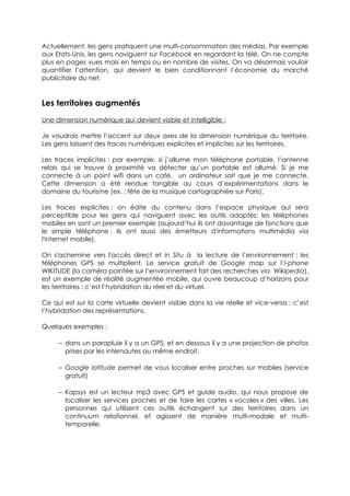 Actuellement, les gens pratiquent une multi-consommation des médias. Par exemple
aux Etats-Unis, les gens naviguent sur Facebook en regardant la télé. On ne compte
plus en pages vues mais en temps ou en nombre de visites. On va désormais vouloir
quantifier l’attention, qui devient le bien conditionnant l’économie du marché
publicitaire du net.


Les territoires augmentés
Une dimension numérique qui devient visible et intelligible :

Je voudrais mettre l’accent sur deux axes de la dimension numérique du territoire.
Les gens laissent des traces numériques explicites et implicites sur les territoires.

Les traces implicites : par exemple, si j’allume mon téléphone portable, l’antenne
relais qui se trouve à proximité va détecter qu’un portable est allumé. Si je me
connecte à un point wifi dans un café, un ordinateur sait que je me connecte.
Cette dimension a été rendue tangible au cours d’expérimentations dans le
domaine du tourisme (ex. : fête de la musique cartographiée sur Paris).

Les traces explicites : on édite du contenu dans l’espace physique qui sera
perceptible pour les gens qui naviguent avec les outils adaptés: les téléphones
mobiles en sont un premier exemple (aujourd’hui ils ont davantage de fonctions que
le simple téléphone : ils ont aussi des émetteurs d'informations multimédia via
l'internet mobile).

On s'achemine vers l'accès direct et in Situ à la lecture de l’environnement : les
téléphones GPS se multiplient. Le service gratuit de Google map sur l’I-phone
WIKITUDE (la caméra pointée sur l’environnement fait des recherches via Wikipedia),
est un exemple de réalité augmentée mobile, qui ouvre beaucoup d’horizons pour
les territoires : c’est l’hybridation du réel et du virtuel.

Ce qui est sur la carte virtuelle devient visible dans la vie réelle et vice-versa : c’est
l’hybridation des représentations.

Quelques exemples :

     − dans un parapluie il y a un GPS, et en dessous il y a une projection de photos
       prises par les internautes au même endroit.

     − Google latitude permet de vous localiser entre proches sur mobiles (service
       gratuit)

     − Kapsys est un lecteur mp3 avec GPS et guide audio, qui nous propose de
       localiser les services proches et de faire les cartes « vocales » des villes. Les
       personnes qui utilisent ces outils échangent sur des territoires dans un
       continuum relationnel, et agissent de manière multi-modale et multi-
       temporelle.
 