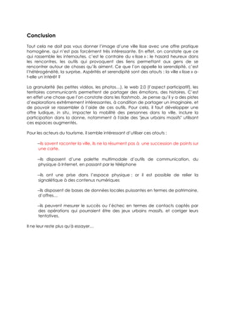 Conclusion
Tout cela ne doit pas vous donner l’image d’une ville lisse avec une offre pratique
homogène, qui n’est pas forcément très intéressante. En effet, on constate que ce
qui rassemble les internautes, c’est le contraire du « lisse » : le hasard heureux dans
les rencontres, les outils qui provoquent des liens permettant aux gens de se
rencontrer autour de choses qu’ils aiment. Ce que l’on appelle la serendipité, c’est
l’hétérogénéité, la surprise. Aspérités et serendipité sont des atouts : la ville « lisse » a-
t-elle un intérêt ?

La granularité (les petites vidéos, les photos…), le web 2.0 (l’aspect participatif), les
territoires communicants permettent de partager des émotions, des histoires. C’est
en effet une chose que l’on constate dans les flashmob. Je pense qu’il y a des pistes
d’explorations extrêmement intéressantes, à condition de partager un imaginaire, et
de pouvoir se rassembler à l’aide de ces outils. Pour cela, il faut développer une
offre ludique, in situ, impacter la mobilité des personnes dans la ville, inclure la
participation dans la donne, notamment à l'aide des "jeux urbains massifs" utilisant
ces espaces augmentés.

Pour les acteurs du tourisme, il semble intéressant d’utiliser ces atouts :

     −ils savent raconter la ville, ils ne la résument pas à une succession de points sur
      une carte.

     −ils disposent d’une palette multimodale d’outils de communication, du
      physique à Internet, en passant par le téléphone

     −ils ont une prise dans l’espace physique : or il est possible de relier la
      signalétique à des contenus numériques

     −ils disposent de bases de données locales puissantes en termes de patrimoine,
     d’offres…

     −ils peuvent mesurer le succès ou l’échec en termes de contacts captés par
     des opérations qui pourraient être des jeux urbains massifs, et corriger leurs
     tentatives.

Il ne leur reste plus qu'à essayer…
 