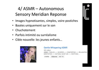 4/	ASMR	–	Autonomous	
Sensory	Meridian	Reponse	
•  Images	hypnotisantes,	simples,	voire	postiches	
•  Basées	uniquement	sur	le	son	
•  Chuchotement	
•  Parfois	intimité	ou	surréalisme	
•  Cible	nouvelle:	les	jeunes	enfants…	
 