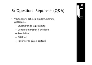 5/	Questions	Réponses	(Q&A)	
•  Youtubeurs,	artistes,	quidam,	homme	
politique	…	
–  Engendrer	de	la	proximité	
–  Vendre	un	produit	/	une	idée	
–  Sensibiliser	
–  Fidéliser	
–  Favoriser	le	buzz	/	partage	
 