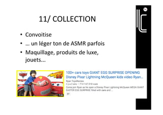 11/	COLLECTION	
•  Convoitise	
•  …	un	léger	ton	de	ASMR	parfois	
•  Maquillage,	produits	de	luxe,	
jouets...	
 