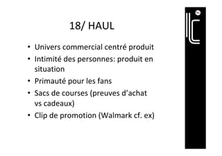 18/	HAUL	
•  Univers	commercial	centré	produit	
•  Intimité	des	personnes:	produit	en	
situation	
•  Primauté	pour	les	fans		
•  Sacs	de	courses	(preuves	d’achat	
vs	cadeaux)	
•  Clip	de	promotion	(Walmark	cf.	ex)	
 