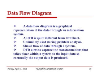 Data Flow Diagram

            A data flow diagram is a graphical
      representation of the data through an information
      system.
            A DFD is quite different from flowchart.
            Commonly used during problem analysis.
            Shows flow of data through a system.
            DFD aims to capture the transformations that
      takes place within a system to the input data so
      eventually the output data is produced.


Monday, April 16, 2012   TOURISM MANAGEMENT SYSTEM          10
 