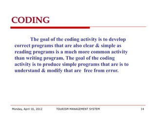CODING

         The goal of the coding activity is to develop
 correct programs that are also clear & simple as
 reading programs is a much more common activity
 than writing program. The goal of the coding
 activity is to produce simple programs that are is to
 understand & modify that are free from error.




Monday, April 16, 2012   TOURISM MANAGEMENT SYSTEM       14
 