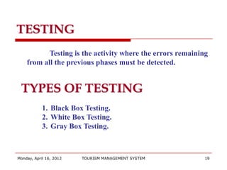 TESTING
           Testing is the activity where the errors remaining
    from all the previous phases must be detected.


 TYPES OF TESTING
            1. Black Box Testing.
            2. White Box Testing.
            3. Gray Box Testing.



Monday, April 16, 2012   TOURISM MANAGEMENT SYSTEM          19
 
