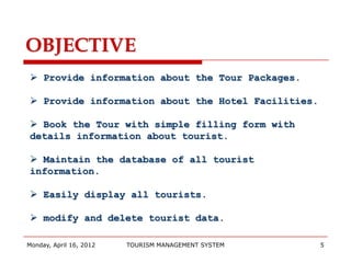 OBJECTIVE
 Provide information about the Tour Packages.

 Provide information about the Hotel Facilities.

 Book the Tour with simple filling form with
details information about tourist.

 Maintain the database of all tourist
information.

 Easily display all tourists.

 modify and delete tourist data.

Monday, April 16, 2012   TOURISM MANAGEMENT SYSTEM   5
 