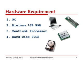 Hardware Requirement
1. PC
2. Minimum 1GB RAM
3. Pentium4 Processor
4. Hard-Disk 80GB




Monday, April 16, 2012   TOURISM MANAGEMENT SYSTEM   7
 