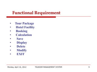 Functional Requirement

  •     Tour Package
  •     Hotel Facility
  •     Booking
  •     Calculation
  •      Save
  •      Display
  •      Delete
  •      Modify
  •      EXIT


Monday, April 16, 2012   TOURISM MANAGEMENT SYSTEM   9
 