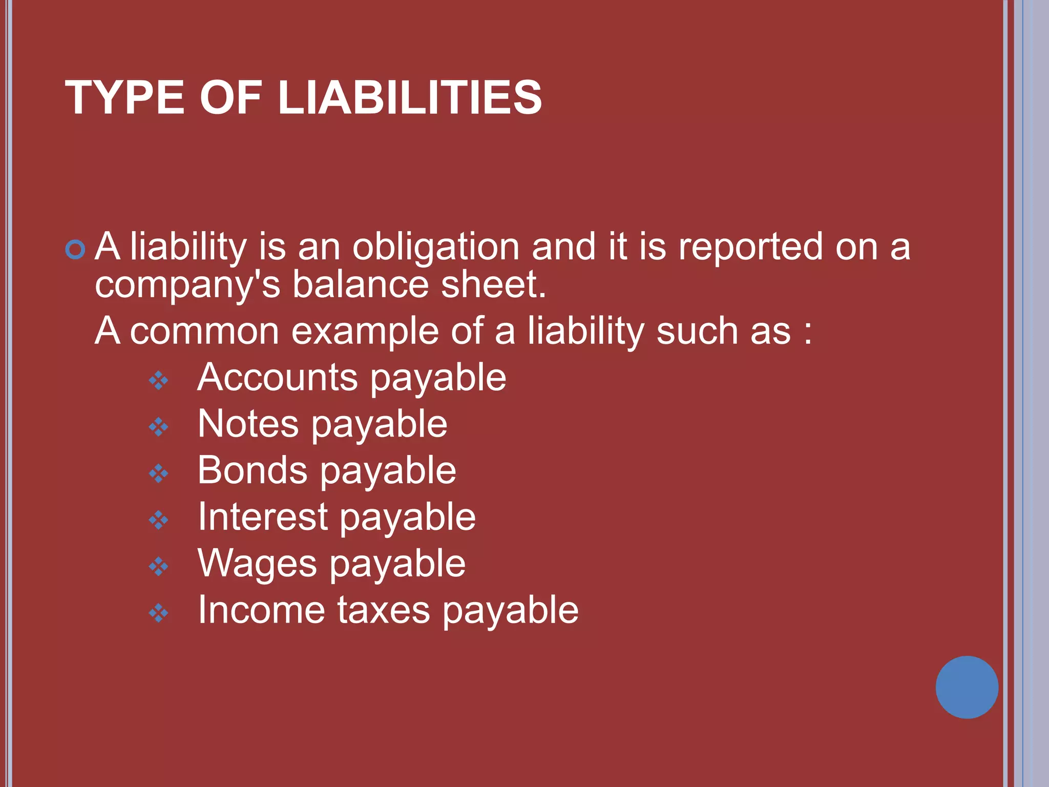  A liability is an obligation and it is reported on a
company's balance sheet.
A common example of a liability such as :
 Accounts payable
 Notes payable
 Bonds payable
 Interest payable
 Wages payable
 Income taxes payable
TYPE OF LIABILITIES
 