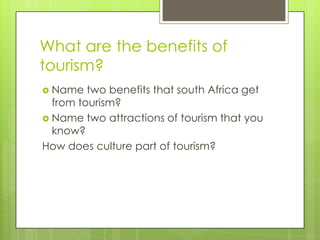 What are the benefits of
tourism?
 Name   two benefits that south Africa get
  from tourism?
 Name two attractions of tourism that you
  know?
How does culture part of tourism?
 