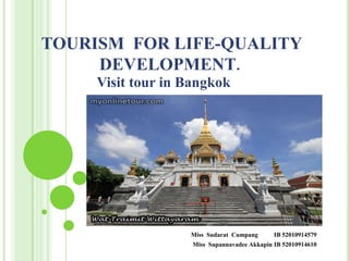 TOURISM FOR LIFE-QUALITY
     DEVELOPMENT.
     Visit tour in Bangkok




                   Miss Sudarat Cumpang       IB 52010914579
                    Miss Supannavadee Akkapin IB 52010914610
 
