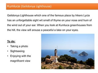 Kumluca (Gelidonya Lighthouse)
Gelidonya Lighthouse which one of the famous place by hikers Lycia
has an unforgettable sight wit smell of thyme on your nose and hum of
the wind out of your ear. When you look at Kumluca greenhouses from
the hill, the view will arouse a peaceful a lake on your eyes.
To do:
• Taking a photo
• Sightseeing
• Enjoying with the
magnificent view
 