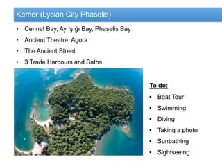 Kemer (Lycian City Phaselis)
• Cennet Bay, Ay Işığı Bay, Phaselis Bay
• Ancient Theatre, Agora
• The Ancient Street
• 3 Trade Harbours and Baths
To do:
• Boat Tour
• Swimming
• Diving
• Taking a photo
• Sunbathing
• Sightseeing
 