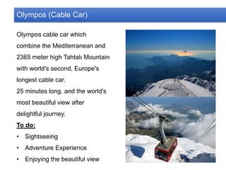 Olympos (Cable Car)
Olympos cable car which
combine the Mediterranean and
2365 meter high Tahtalı Mountain
with world's second, Europe's
longest cable car.
25 minutes long, and the world's
most beautiful view after
delightful journey.
To do:
• Sightseeing
• Adventure Experience
• Enjoying the beautiful view
 