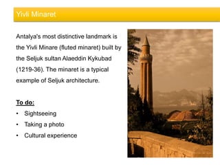 Yivli Minaret
Antalya's most distinctive landmark is
the Yivli Minare (fluted minaret) built by
the Seljuk sultan Alaeddin Kykubad
(1219-36). The minaret is a typical
example of Seljuk architecture.
To do:
• Sightseeing
• Taking a photo
• Cultural experience
 