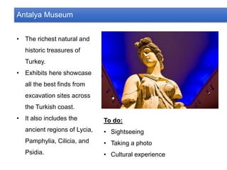 Antalya Museum
• The richest natural and
historic treasures of
Turkey.
• Exhibits here showcase
all the best finds from
excavation sites across
the Turkish coast.
• It also includes the
ancient regions of Lycia,
Pamphylia, Cilicia, and
Psidia.
To do:
• Sightseeing
• Taking a photo
• Cultural experience
 