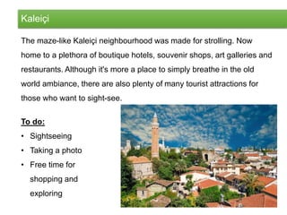 Kaleiçi
The maze-like Kaleiçi neighbourhood was made for strolling. Now
home to a plethora of boutique hotels, souvenir shops, art galleries and
restaurants. Although it's more a place to simply breathe in the old
world ambiance, there are also plenty of many tourist attractions for
those who want to sight-see.
To do:
• Sightseeing
• Taking a photo
• Free time for
shopping and
exploring
 