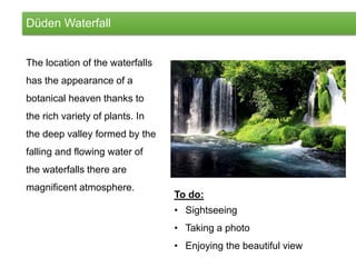 Düden Waterfall
The location of the waterfalls
has the appearance of a
botanical heaven thanks to
the rich variety of plants. In
the deep valley formed by the
falling and flowing water of
the waterfalls there are
magnificent atmosphere.
To do:
• Sightseeing
• Taking a photo
• Enjoying the beautiful view
 