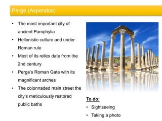 Perge (Aspendos)
• The most important city of
ancient Pamphylia
• Hellenistic culture and under
Roman rule
• Most of its relics date from the
2nd century
• Perge’s Roman Gate with its
magnificent arches
• The colonnaded main street the
city’s meticulously restored
public baths
To do:
• Sightseeing
• Taking a photo
 