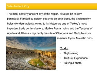 Side Ancient City
The most easterly ancient city of the region, situated on its own
peninsula. Flanked by golden beaches on both sides, the ancient town
holds wonders aplenty, owing to its history as one of Turkey’s most
important trade centers before. Marble Roman ruins and the Temples of
Apollo and Athena – reputedly the site of Cleopatra and Mark Antony’s
romantic trysts. Majestic ruins.
To do:
• Sightseeing
• Culturel Experience
• Taking a photo
 