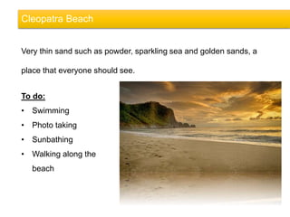 Cleopatra Beach
Very thin sand such as powder, sparkling sea and golden sands, a
place that everyone should see.
To do:
• Swimming
• Photo taking
• Sunbathing
• Walking along the
beach
 