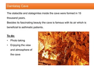 Damlataş Cave
The stalactite and stalagmites inside the cave were formed in 15
thousand years.
Besides its fascinating beauty the cave is famous with its air which is
beneficial to asthmatic patients.
To do:
• Photo taking
• Enjoying the view
and atmosphere of
the cave
 