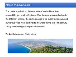 Alanya (Alanya Castle)
The castle was built on the remnants of earlier Byzantine
era and Roman era fortifications. After the area was pacified under
the Ottoman Empire, the castle ceased to be purely defensive, and
numerous villas were built inside the walls during the 19th century.
Today the building is an open air museum.
To do; Sightseeing, Photo taking
 