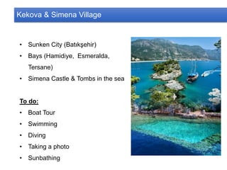 Kekova & Simena Village
• Sunken City (Batıkşehir)
• Bays (Hamidiye, Esmeralda,
Tersane)
• Simena Castle & Tombs in the sea
To do:
• Boat Tour
• Swimming
• Diving
• Taking a photo
• Sunbathing
 