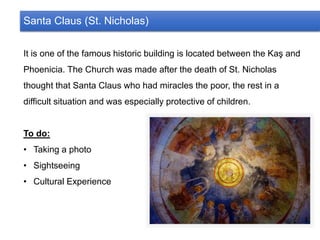 Santa Claus (St. Nicholas)
It is one of the famous historic building is located between the Kaş and
Phoenicia. The Church was made after the death of St. Nicholas
thought that Santa Claus who had miracles the poor, the rest in a
difficult situation and was especially protective of children.
To do:
• Taking a photo
• Sightseeing
• Cultural Experience
 