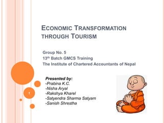 ECONOMIC TRANSFORMATION
THROUGH TOURISM
Group No. 5
13th Batch GMCS Training
The Institute of Chartered Accountants of Nepal
1
Presented by:
-Prabina K.C.
-Nisha Aryal
-Rakshya Kharel
-Satyendra Sharma Satyam
-Sanish Shrestha
 