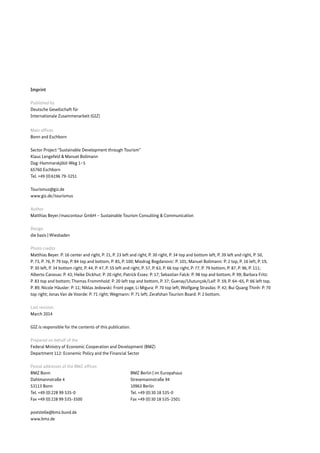 Imprint 
Published by 
Deutsche Gesellschaft für 
Internationale Zusammenarbeit (GIZ) 
Main offices 
Bonn and Eschborn 
Sector Project “Sustainable Development through Tourism” 
Klaus Lengefeld & Manuel Bollmann 
Dag-Hammarskjöld-Weg 1–5 
65760 Eschborn 
Tel. +49 (0) 6196 79-3251 
Tourismus@giz.de 
www.giz.de / tourismus 
Author 
Matthias Beyer / mascontour GmbH – Sustainable Tourism Consulting & Communication 
Design 
die basis | Wiesbaden 
Photo credits 
Matthias Beyer: P. 16 center and right, P. 21, P. 23 left and right, P. 30 right, P. 34 top and bottom left, P. 39 left and right, P. 50, 
P. 73, P. 76, P. 79 top, P. 84 top and bottom, P. 85, P. 100; Miodrag Bogdanovic: P. 101; Manuel Bollmann: P. 2 top, P. 16 left, P. 19, 
P. 30 left, P. 34 bottom right, P. 44, P. 47, P. 55 left and right, P. 57, P. 63, P. 66 top right, P. 77, P. 79 bottom, P. 87, P. 96, P. 111; 
Alberto Canovas: P. 43; Heike Dickhut: P. 20 right; Patrick Essex: P. 17; Sebastian Falck: P. 98 top and bottom, P. 99; Barbara Fritz: 
P. 83 top and bottom; Thomas Frommhold: P. 20 left top and bottom, P. 37; Guenay/Ulutunçok/Laif: P. 59, P. 64–65, P. 66 left top, 
P. 89; Nicole Häusler: P. 11; Niklas Jedowski: Front page; Li Migura: P. 70 top left; Wolfgang Strasdas: P. 42; Bui Quang Thinh: P. 70 
top right; Jonas Van de Voorde: P. 71 right; Wegmann: P. 71 left; Zerafshan Tourism Board: P. 2 bottom. 
Last revision 
March 2014 
GIZ is responsible for the contents of this publication. 
Prepared on behalf of the 
Federal Ministry of Economic Cooperation and Development (BMZ) 
Department 112: Economic Policy and the Financial Sector 
Postal addresses of the BMZ offices 
BMZ Bonn BMZ Berlin | im Europahaus 
Dahlmannstraße 4 Stresemannstraße 94 
53113 Bonn 10963 Berlin 
Tel. +49 (0) 228 99 535-0 Tel. +49 (0) 30 18 535-0 
Fax +49 (0) 228 99 535-3500 Fax +49 (0) 30 18 535-2501 
poststelle@bmz.bund.de 
www.bmz.de 
