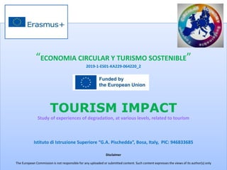 “ECONOMIA CIRCULAR Y TURISMO SOSTENIBLE”
2019-1-ES01-KA229-064220_2
TOURISM IMPACT
Study of experiences of degradation, at various levels, related to tourism
Istituto di Istruzione Superiore “G.A. Pischedda”, Bosa, Italy, PIC: 946833685
Disclaimer
The European Commission is not responsible for any uploaded or submitted content. Such content expresses the views of its author(s) only
 