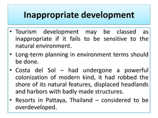 Inappropriate development
• Tourism development may be classed as
inappropriate if it fails to be sensitive to the
natural environment.
• Long-term planning in environment terms should
be done.
• Costa del Sol – had undergone a powerful
colonization of modern kind, it had robbed the
shore of its natural features, displaced headlands
and harbors with badly made structures.
• Resorts in Pattaya, Thailand – considered to be
overdeveloped.

 