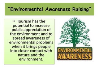 “Environmental Awareness Raising”
• Tourism has the
potential to increase
public appreciation of
the environment and to
spread awareness of
environmental problems
when it brings people
into closer contact with
nature and the
environment.

 