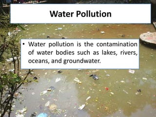 Water Pollution
• Water pollution is the contamination
of water bodies such as lakes, rivers,
oceans, and groundwater.

 