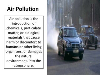 Air Pollution
Air pollution is the
introduction of
chemicals, particulate
matter, or biological
materials that cause
harm or discomfort to
humans or other living
organisms, or damages
the natural
environment, into the
atmosphere.

 