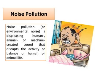 Noise Pollution
Noise
pollution
(or
environmental noise) is
displeasing
human-,
animal- or machinecreated
sound
that
disrupts the activity or
balance of human or
animal life.

 