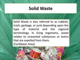 Solid Waste
Solid Waste is also referred to as rubbish,
trash, garbage, or junk depending upon the
type of material and the regional
terminology. In living organisms, waste
relates to unwanted substances or toxins
that are expelled from them.
(Caribbean Area)

 