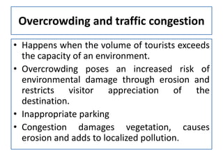 Overcrowding and traffic congestion
• Happens when the volume of tourists exceeds
the capacity of an environment.
• Overcrowding poses an increased risk of
environmental damage through erosion and
restricts visitor appreciation of the
destination.
• Inappropriate parking
• Congestion damages vegetation, causes
erosion and adds to localized pollution.

 