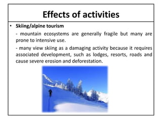 Effects of activities
• Skiing/alpine tourism
- mountain ecosystems are generally fragile but many are
prone to intensive use.
- many view skiing as a damaging activity because it requires
associated development, such as lodges, resorts, roads and
cause severe erosion and deforestation.

 