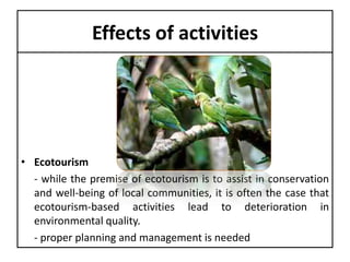 Effects of activities

• Ecotourism
- while the premise of ecotourism is to assist in conservation
and well-being of local communities, it is often the case that
ecotourism-based activities lead to deterioration in
environmental quality.
- proper planning and management is needed

 
