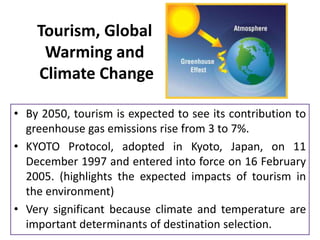Tourism, Global
Warming and
Climate Change
• By 2050, tourism is expected to see its contribution to
greenhouse gas emissions rise from 3 to 7%.
• KYOTO Protocol, adopted in Kyoto, Japan, on 11
December 1997 and entered into force on 16 February
2005. (highlights the expected impacts of tourism in
the environment)
• Very significant because climate and temperature are
important determinants of destination selection.

 