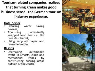 Tourism-related companies realized
that turning green makes good
business sense. The German tourism
industry experience.
Hotel Sector
• installing
water
saving
devices;
• Abolishing
individually
wrapped food items at the
breakfast buffet;
• Using recycled paper and
reusable bottles.
Resorts
• Decreasing
automobile
traffic in resorts, clinic and
recreational
zones
by
constructing parking areas
outside of the central

 