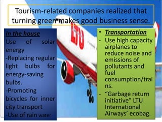 Tourism-related companies realized that
turning green makes good business sense.
In the house
Use of solar
energy
-Replacing regular
light bulbs for
energy-saving
bulbs.
-Promoting
bicycles for inner
city transport
-Use of rain water

• Transportation
- Use high capacity
airplanes to
reduce noise and
emissions of
pollutants and
fuel
consumption/trai
ns.
- “Garbage return
initiative” LTU
International
Airways’ ecobag.

 